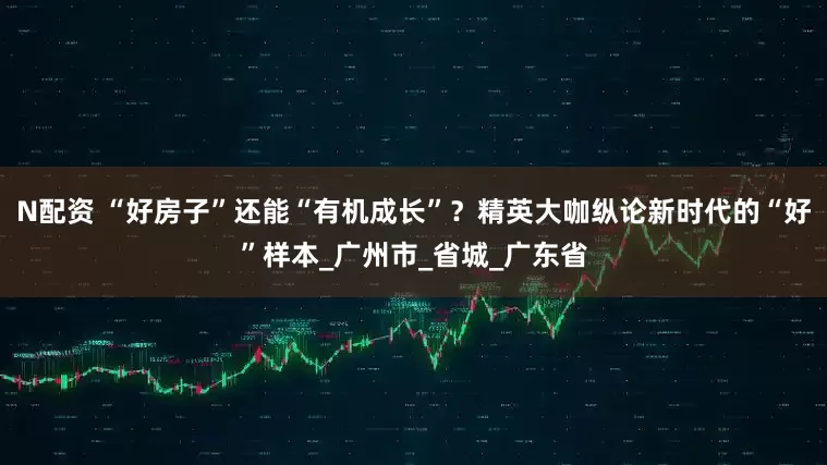 N配资 “好房子”还能“有机成长”？精英大咖纵论新时代的“好”样本_广州市_省城_广东省