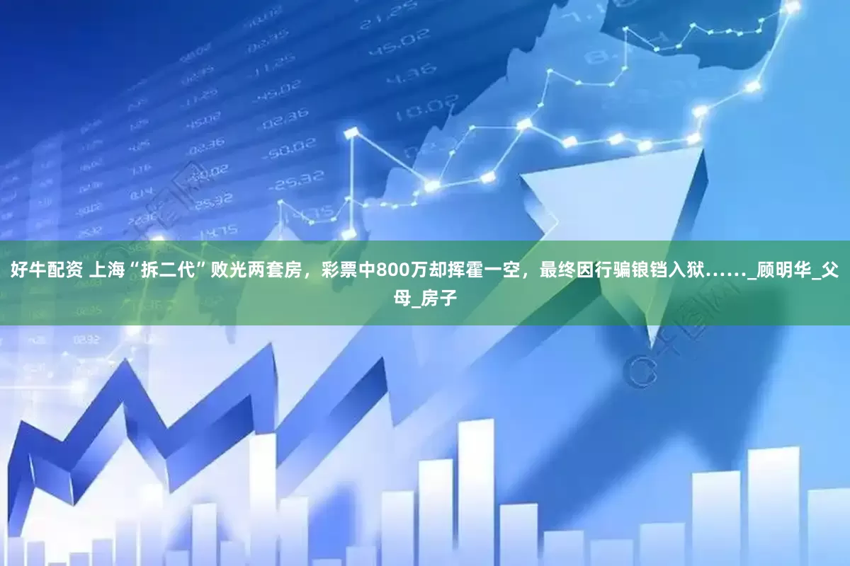 好牛配资 上海“拆二代”败光两套房，彩票中800万却挥霍一空，最终因行骗锒铛入狱……_顾明华_父母_房子