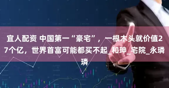 宜人配资 中国第一“豪宅”，一根木头就价值27个亿，世界首富可能都买不起_和珅_宅院_永璘