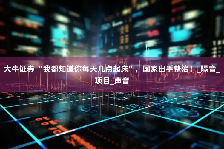 大牛证券 “我都知道你每天几点起床”，国家出手整治！_隔音_项目_声音