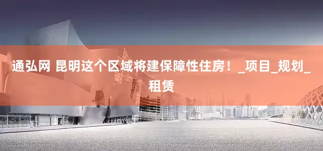 通弘网 昆明这个区域将建保障性住房！_项目_规划_租赁