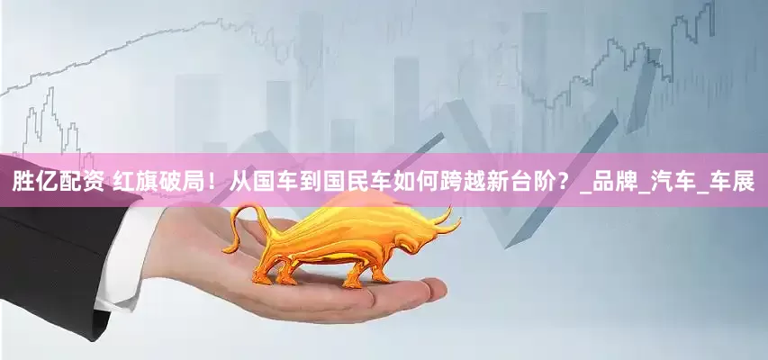 胜亿配资 红旗破局！从国车到国民车如何跨越新台阶？_品牌_汽车_车展