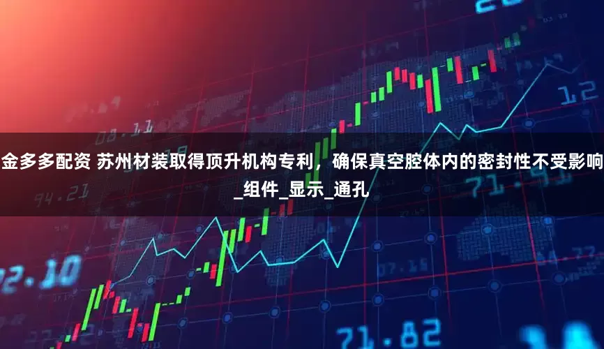 金多多配资 苏州材装取得顶升机构专利，确保真空腔体内的密封性不受影响_组件_显示_通孔
