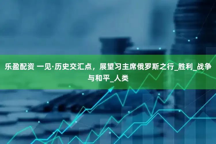 乐盈配资 一见·历史交汇点，展望习主席俄罗斯之行_胜利_战争与和平_人类