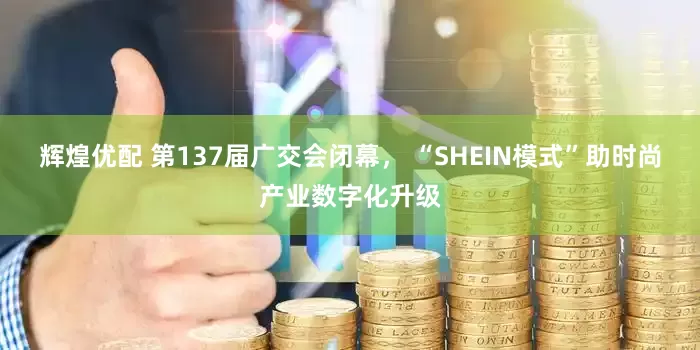 辉煌优配 第137届广交会闭幕， “SHEIN模式”助时尚产业数字化升级