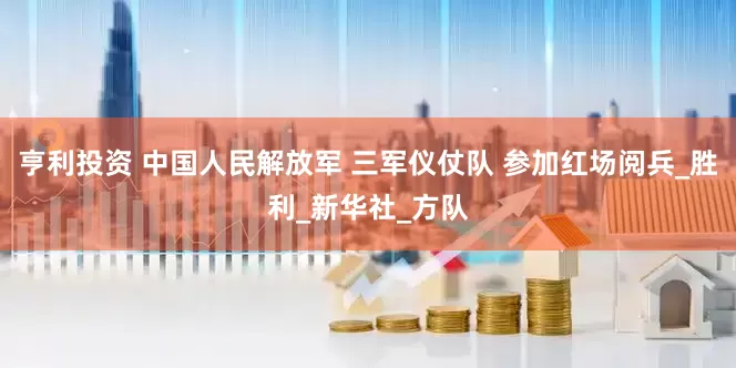 亨利投资 中国人民解放军 三军仪仗队 参加红场阅兵_胜利_新华社_方队