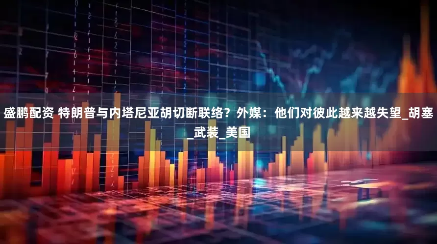 盛鹏配资 特朗普与内塔尼亚胡切断联络？外媒：他们对彼此越来越失望_胡塞_武装_美国