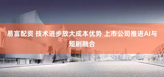 易富配资 技术进步放大成本优势 上市公司推进AI与短剧融合