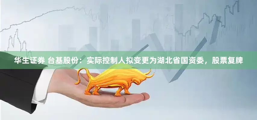 华生证券 台基股份：实际控制人拟变更为湖北省国资委，股票复牌