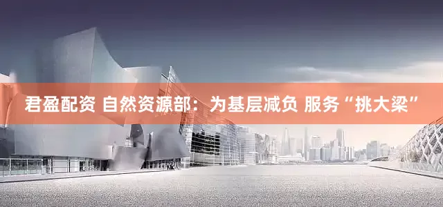君盈配资 自然资源部：为基层减负 服务“挑大梁”
