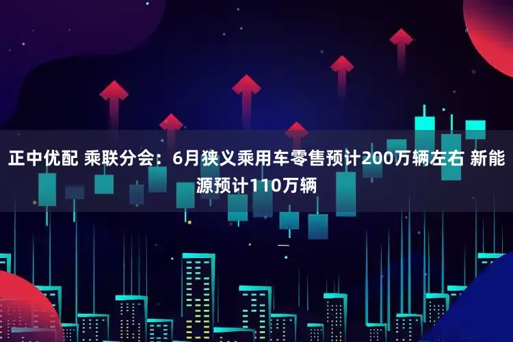 正中优配 乘联分会：6月狭义乘用车零售预计200万辆左右 新能源预计110万辆