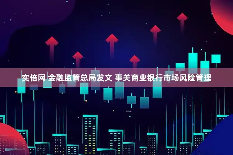实倍网 金融监管总局发文 事关商业银行市场风险管理