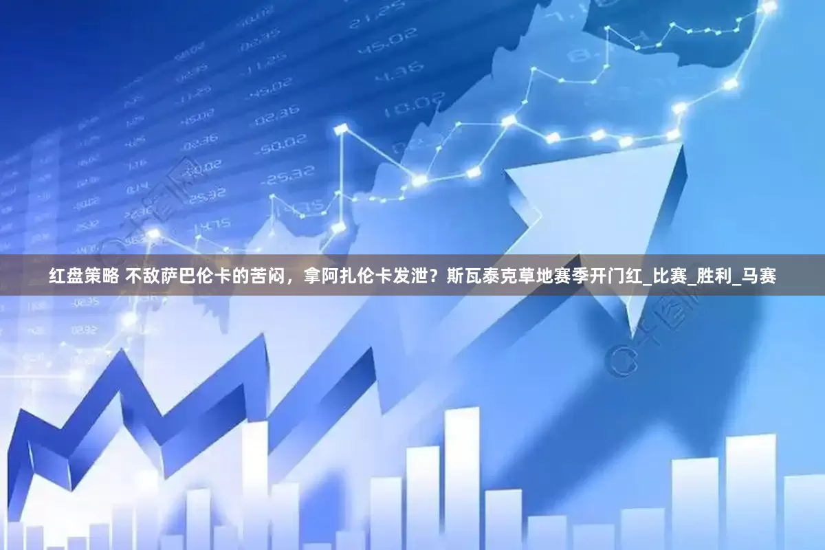 红盘策略 不敌萨巴伦卡的苦闷，拿阿扎伦卡发泄？斯瓦泰克草地赛季开门红_比赛_胜利_马赛