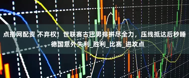 点搭网配资 不弃权！世联赛古巴男排拼尽全力，压线抵达后秒睡，德国意外失利_胜利_比赛_进攻点