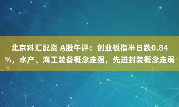 北京科汇配资 A股午评：创业板指半日跌0.84%，水产、海工装备概念走强，先进封装概念走弱