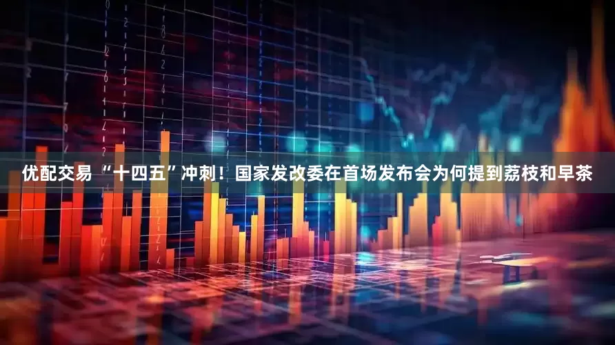 优配交易 “十四五”冲刺！国家发改委在首场发布会为何提到荔枝和早茶
