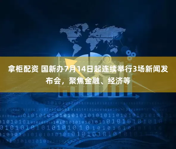 拿柜配资 国新办7月14日起连续举行3场新闻发布会，聚焦金融、经济等