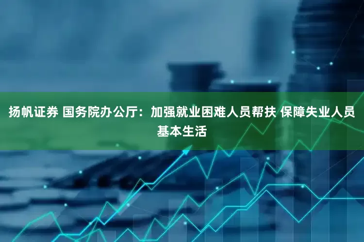 扬帆证券 国务院办公厅：加强就业困难人员帮扶 保障失业人员基本生活