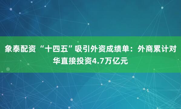 象泰配资 “十四五”吸引外资成绩单：外商累计对华直接投资4.7万亿元