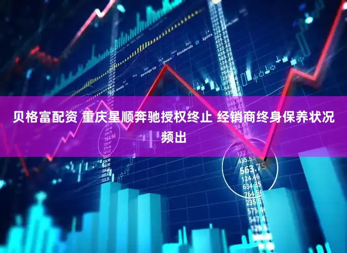 贝格富配资 重庆星顺奔驰授权终止 经销商终身保养状况频出