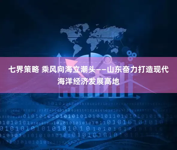 七界策略 乘风向海立潮头——山东奋力打造现代海洋经济发展高地