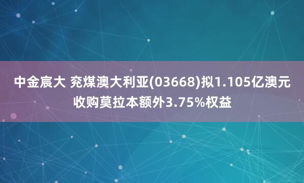 中金宸大 兖煤澳大利亚(03668)拟1.105亿澳元收购莫拉本额外3.75%权益