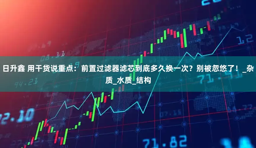 日升鑫 用干货说重点：前置过滤器滤芯到底多久换一次？别被忽悠了！_杂质_水质_结构