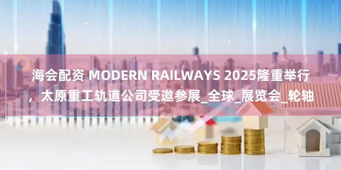 海会配资 MODERN RAILWAYS 2025隆重举行，太原重工轨道公司受邀参展_全球_展览会_轮轴