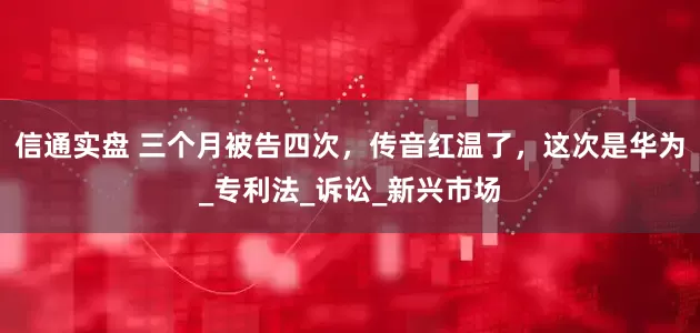 信通实盘 三个月被告四次，传音红温了，这次是华为_专利法_诉讼_新兴市场