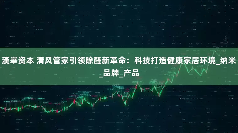 漢崋资本 清风管家引领除醛新革命：科技打造健康家居环境_纳米_品牌_产品