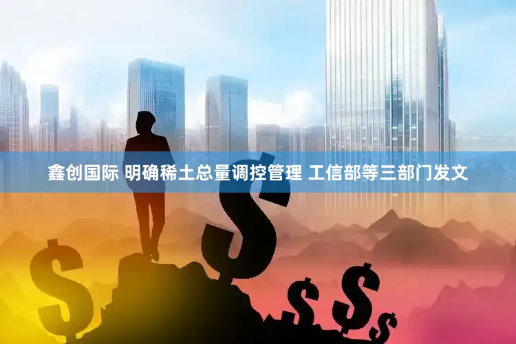 鑫创国际 明确稀土总量调控管理 工信部等三部门发文