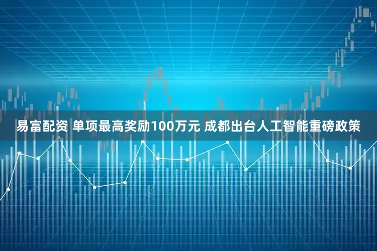 易富配资 单项最高奖励100万元 成都出台人工智能重磅政策