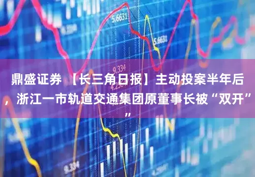 鼎盛证券 【长三角日报】主动投案半年后，浙江一市轨道交通集团原董事长被“双开”