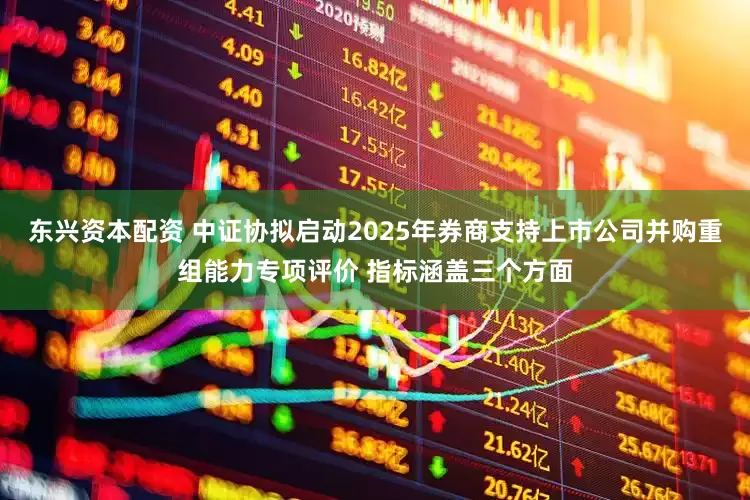 东兴资本配资 中证协拟启动2025年券商支持上市公司并购重组能力专项评价 指标涵盖三个方面
