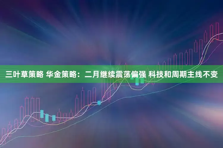 三叶草策略 华金策略：二月继续震荡偏强 科技和周期主线不变