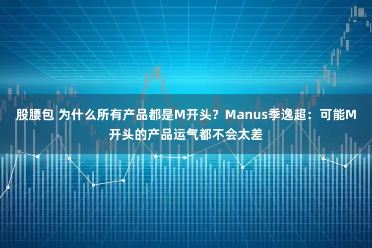 股腰包 为什么所有产品都是M开头？Manus季逸超：可能M开头的产品运气都不会太差