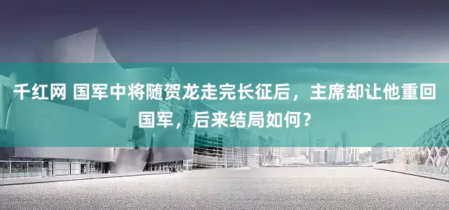 千红网 国军中将随贺龙走完长征后，主席却让他重回国军，后来结局如何？