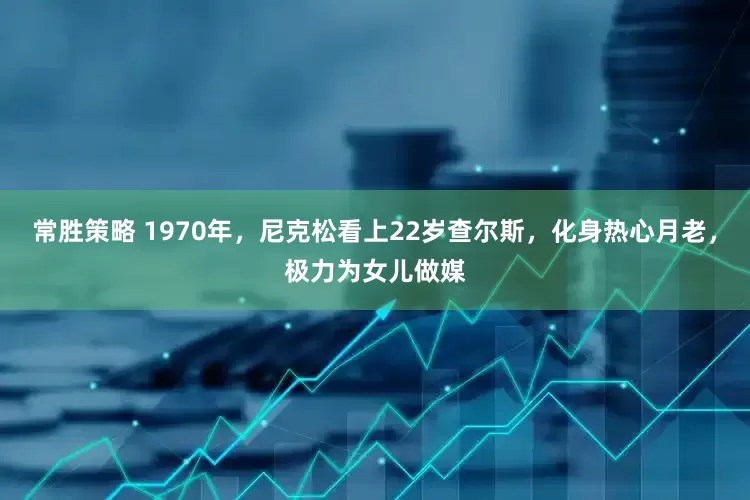 常胜策略 1970年，尼克松看上22岁查尔斯，化身热心月老，极力为女儿做媒