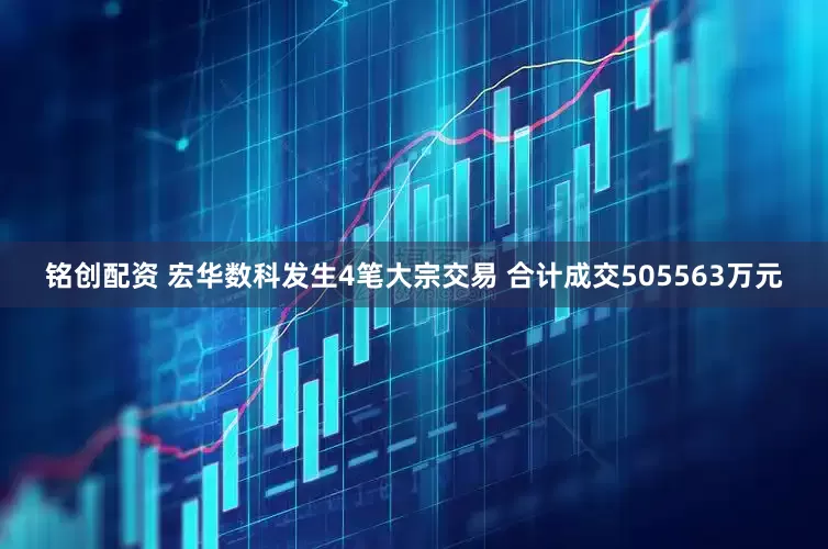 铭创配资 宏华数科发生4笔大宗交易 合计成交505563万元