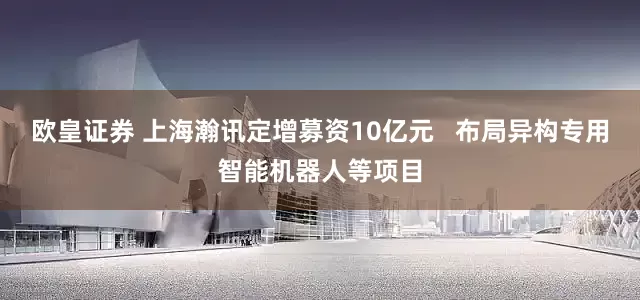 欧皇证券 上海瀚讯定增募资10亿元   布局异构专用智能机器人等项目