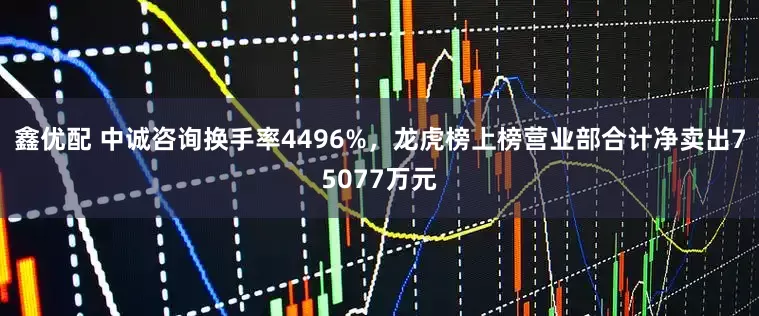 鑫优配 中诚咨询换手率4496%，龙虎榜上榜营业部合计净卖出75077万元
