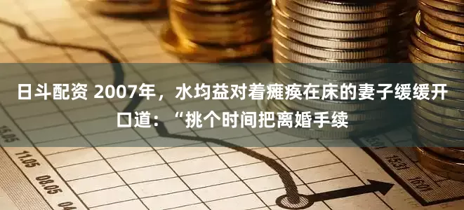 日斗配资 2007年，水均益对着瘫痪在床的妻子缓缓开口道：“挑个时间把离婚手续