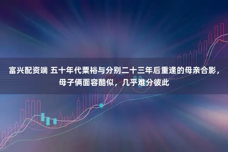 富兴配资端 五十年代粟裕与分别二十三年后重逢的母亲合影，母子俩面容酷似，几乎难分彼此