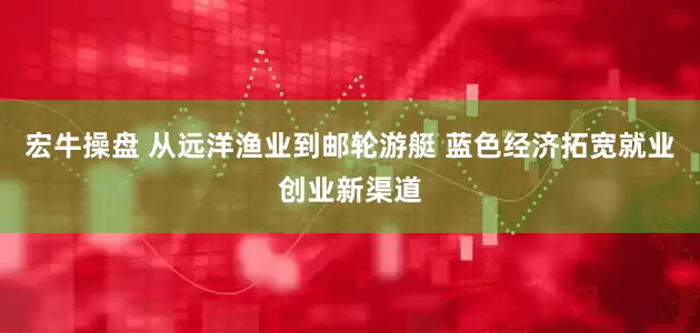 宏牛操盘 从远洋渔业到邮轮游艇 蓝色经济拓宽就业创业新渠道