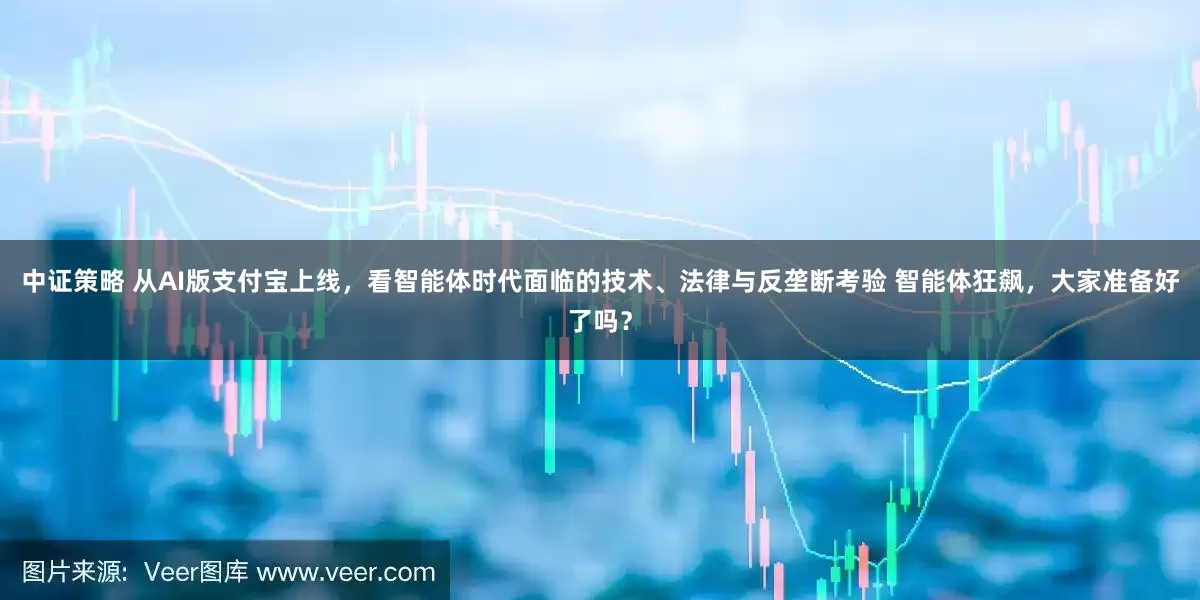 中证策略 从AI版支付宝上线，看智能体时代面临的技术、法律与反垄断考验 智能体狂飙，大家准备好了吗？