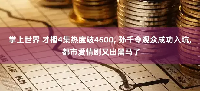 掌上世界 才播4集热度破4600, 孙千令观众成功入坑, 都市爱情剧又出黑马了