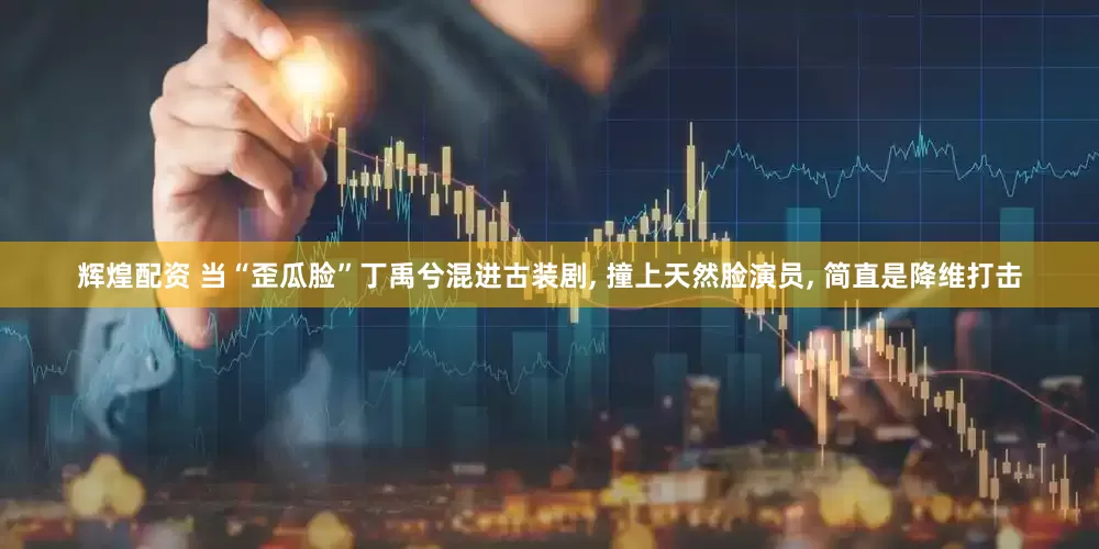 辉煌配资 当“歪瓜脸”丁禹兮混进古装剧, 撞上天然脸演员, 简直是降维打击